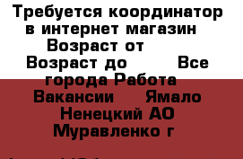 Требуется координатор в интернет-магазин › Возраст от ­ 20 › Возраст до ­ 40 - Все города Работа » Вакансии   . Ямало-Ненецкий АО,Муравленко г.